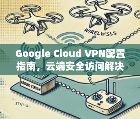 Google Cloud VPN配置指南,云端安全访问解决方案
