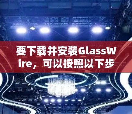 要下载并安装GlassWire,可以按照以下步骤操作