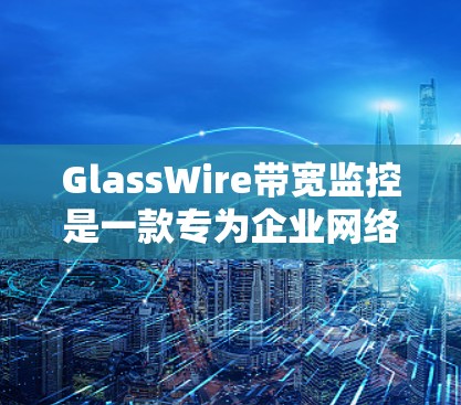 GlassWire带宽监控是一款专为企业网络设计的工具,提供全面的网络管理和带宽监控功能。以下是其主要功能和使用场景的详细总结