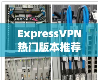 ExpressVPN热门版本推荐,安全隐私保护方案