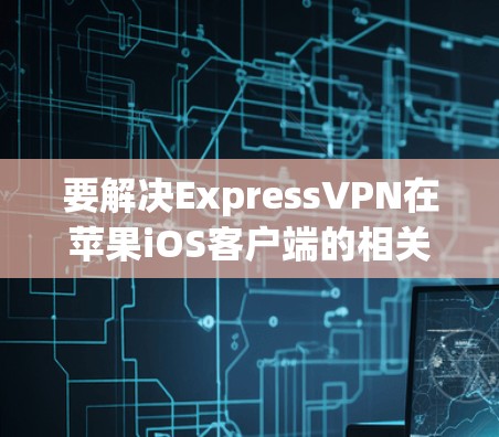 要解决ExpressVPN在苹果iOS客户端的相关问题,可以按照以下步骤进行