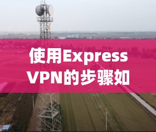 使用ExpressVPN的步骤如下,帮助您快速上手并安全使用服务