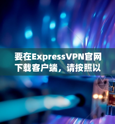 要在ExpressVPN官网下载客户端,请按照以下步骤操作